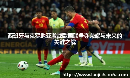西班牙与克罗地亚激战欧国联争夺荣耀与未来的关键之战